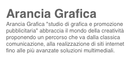 Arancia Grafica
Arancia Grafica "studio di grafica e promozione pubblicitaria" abbraccia il mondo della creatività proponendo un percorso che va dalla classica comunicazione, alla realizzazione di siti internet fino alle più avanzate soluzioni multimediali.